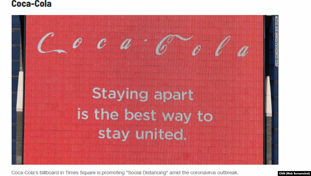 Американське видання CNN помітило на одному з екранів безлюдного&nbsp;Times square у Нью-Йорку розділені літери логотипу компанії Coca-Cola. &laquo;Триматися окремо &ndash; найкращий спосіб триматися разом&raquo;, &ndash; додається у підписі. Комунікаційний менеджер компанії в Україні у своєму дописі у мережі &laquo;Фейсбук&raquo; повідомила, що із квітня компанія призупиняє комерційну рекламу Coca-Cola та всіх своїх брендів. Натомість усі зусилля бренд вирішив спрямовувати на захист та підтримку своїх працівників та місцевих громад. &laquo;Компанія Кока-кола, наші партнери-ботлери та Фундація Кока-кола виділяють понад 120 мільйонів доларів на боротьбу з наслідками вірусу COVID-19 у всьому світі&raquo;, &ndash; йдеться у повідомленні.